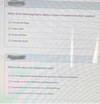 Which of the following finance options is given to businesses by their suppliers?
O Commercial Paper
O Trade Credit
O Unsecured loan
O Corporate bonds
What is the value of an independent audit?
O t is an independent opinion about the accuracy of financial statements.
O It creates an income statement and balance sheet.
O it guarantees the company has not committed fraud.
O It is not necessary if the company uses GAAP.
