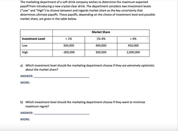 The marketing department of a soft drink company wishes to determine the maximum expected payoff from introducing a new crystal-clear drink. The department considers two investment levels ("Low" and "High") to choose between and regards market share as the key uncertainty that determines ultimate payoffs. These payoffs, depending on the choice of investment level and possible market share, are given in the table below.

|                             | Market Share           |
|-----------------------------|------------------------|
| Investment Level            | < 1%   | 1%-4% | > 4%  |
| Low                         | 300,000  | 400,000  | 450,000 |
| High                        | -300,000 | 300,000  | 2,000,000|

a) Which investment level should the marketing department choose if they are extremely optimistic about the market share?

ANSWER: ________________________________________

WORK:

b) Which investment level should the marketing department choose if they want to minimize maximum regret?

ANSWER: ________________________________________

WORK:
