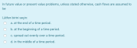 In future value or present value problems, unless stated otherwise, cash flows are assumed to
be
Lütfen birini seçin:
a. at the end of a time period.
b. at the beginning of a time period.
c. spread out evenly over a time period.
O d. in the middle of a time period.
