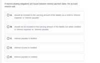 If interest-bearing obligations are issued between interest payment dates, the accrued
interest sold
O A. should be included in the carrying amount of the liability as a credit to 'interest
expense' or 'interest payable."
B. should not be included in the carrying amount of the liability but rather credited
to 'interest expense' or 'interest payable.
O c. interest payable is debited
D. interest income is credited
O E. interest payable is credited
