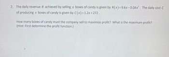 2. The daily revenue R achieved by selling x boxes of candy is given by R(x)=9.6x-0.04x². The daily cost C
of producing x boxes of candy is given by C(x)=1.2x+272.
How many boxes of candy must the company sell to maximize profit? What is the maximum profit?
(Hint: First determine the profit function.)