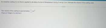 An industrial coating 0.2 cm thick is applied to all sides of a box of dimensions 5 cm by 2 cm by 3 cm. Estimate the volume of the coating used.
The volume of the coating is approximately cm³.
(Type an integer or a decimal.)