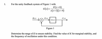 1.
For the unity feedback system of Figure 1 with
G(s) =
R(s) +
E(s)
K(s+6)
s(s+1)(s+4)
G(s)
C(s)
Figure 1
Determine the range of K to ensure stability. Find the value of K for marginal stability, and
the frequency of oscillation under this condition.