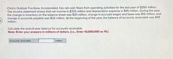 Chris's Outdoor Furniture, Incorporated, has net cash flows from operating activities for the last year of $350 million.
The income statement shows that net income is $325 million and depreciation expense is $45 million. During the year,
the change in inventory on the balance sheet was $35 million, change in accrued wages and taxes was $15 million, and
change in accounts payable was $26 million. At the beginning of the year, the balance of accounts receivable was $45
million.
Calculate the end-of-year balance for accounts receivable.
Note: Enter your answers in millions of dollars. (i.e., Enter 10,000,000 as 10.)
Accounts receivable
million