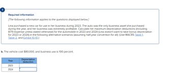 Required information
[The following information applies to the questions displayed below.]
Lina purchased a new car for use in her business during 2023. The auto was the only business asset she purchased
during the year, and her business was extremely profitable. Calculate her maximum depreciation deductions (including
§179 expense unless stated otherwise) for the automobile in 2023 and 2024 (Lina doesn't want to take bonus depreciation
for 2023 or 2024) in the following alternative scenarios (assuming half-year convention for all): (Use MACRS Table 1,
Table 2, and Exhibit 10-10.)
b. The vehicle cost $80,000, and business use is 100 percent.
Year
2023
2024
Depreciation
deduction