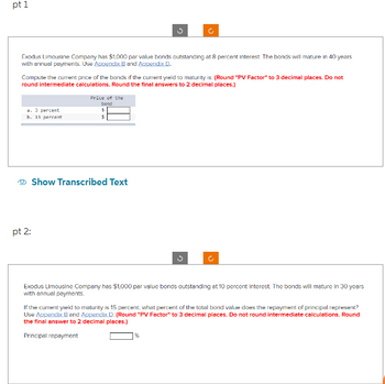 pt 1
Exodus Limousine Company has $1,000 par value bonds outstanding at 8 percent interest. The bonds will mature in 40 years
with annual payments. Use Appendix B and Appendix D.
Compute the current price of the bonds if the current yield to maturity is: (Round "PV Factor" to 3 decimal places. Do not
round intermediate calculations. Round the final answers to 2 decimal places.)
a. 3 percent
b. 13 percent
pt 2:
o
Price of the
bond
$
5
Show Transcribed Text
Ĉ
Exodus Limousine Company has $1,000 par value bonds outstanding at 10 percent interest. The bonds will mature in 30 years
with annual payments.
If the current yield to maturity is 15 percent, what percent of the total bond value does the repayment of principal represent?
Use Appendix B and Appendix D. (Round "PV Factor" to 3 decimal places. Do not round intermediate calculations. Round
the final answer to 2 decimal places.)
Principal repayment