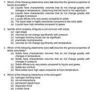 1. Which of the following statements does not describe the general properties of
liquids accurately?
(a) Liquids have characteristic volumes that do not change greatly with
changes in temperature. (Assuming that the liquid is not vaporized.)
(b) Liquids have characteristic volumes that do not change greatly with
changes in pressure.
(c) Liquids diffuse only very slowly compared to solids.
(d) The liquid state is highly disordered compared to the solid state.
(e) Liquids have high densities compared to gases.
2. Identify which property of liquids is not common with solids.
(a) rigid shape
(b) volumes do not change significantly with pressure
(c) hydrogen bonding forces can be significant
(d) practically incompressible
(e) volumes do not change significantly with temperature
3. Which of the following statements does not describe the general properties of
solids accurately?
(a) Solids have characteristic volumes that do not change greatly with
changes in temperature.
(b) Solids have characteristic volumes that do not change greatly with
changes in pressure.
(c) Solids diffuse only very slowly compared to liquids and gases.
(d) Solids are not fluid.
(e) Most solids have high vapor pressures at room temperature.
4. Which of the following interactions is the strongest?
(a) hydrogen bonding force
(b) ion-ion interactions
(c) permanent dipole force
(d) dispersion force
(e) London force
