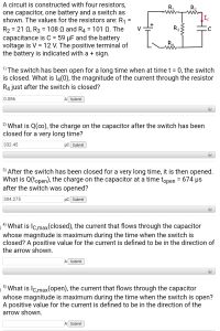 A circuit is constructed with four resistors,
one capacitor, one battery and a switch as
shown. The values for the resistors are: R1 =
R2 = 21 Q, R3 = 108 Q and R4 = 101 Q. The
capacitance is C = 59 µF and the battery
voltage is V = 12 V. The positive terminal of
the battery is indicated with a + sign.
R,
V
R3
1) The switch has been open for a long time when at time t = 0, the switch
is closed. What is l4(0), the magnitude of the current through the resistor
R4 just after the switch is closed?
0.086
A Submit
2) What is Q(0), the charge on the capacitor after the switch has been
closed for a very long time?
332.45
µC Submit
3) After the switch has been closed for a very long time, it is then opened.
What is Q(topen), the charge on the capacitor at a time topen = 674 µs
after the switch was opened?
304.275
µC Submit
+
4) What is Ic,max(closed), the current that flows through the capacitor
whose magnitude is maximum during the time when the switch is
closed? A positive value for the current is defined to be in the direction of
the arrow shown.
A Submit
5)
What is Ic,max(open), the current that flows through the capacitor
whose magnitude is maximum during the time when the switch is open?
A positive value for the current is defined to be in the direction of the
arrow shown.
A Submit
