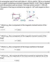 A rectangular loop of wire with sides H = 36 cm and W = 58 cm is located
in a region containing a constant magnetic field B = 0.99 T that is aligned
with the positive y-axis as shown. The loop carries current I = 295 mA.
The plane of the loop is inclined at an angle 0 = 20° with respect to the x-
%3D
%3D
%3D
axis.
1B
I
a
W I
plan view
side view
1) What is Hx, the x-component of the magnetic moment vector of the
loop?
-0.02106
A-m2 Submit
2) What is
Hy.
the y-component of the magnetic moment vector of the
loop?
0.0578
A-m2 Submit
+
3) What is tz, the z-component of the torque exerted on the loop?
-0.0208
N-m Submit
4) What is Fpc, the magnitude of the force exerted on segment bc of the
loop?.
N Submit
