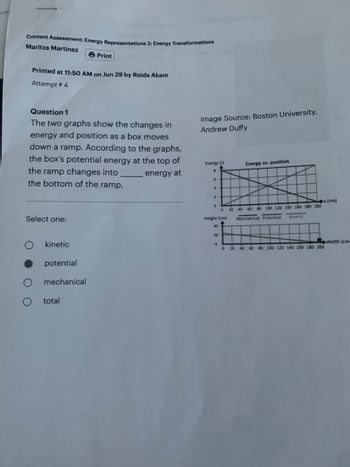 Content Assessment: Energy Representations 2: Energy Transformations
Maritza Martinez
Printed at 11:50 AM on Jun 29 by Reida Akam
Attempt # 4
Question 1
The two graphs show the changes in
energy and position as a box moves
down a ramp. According to the graphs,
the box's potential energy at the top of
the ramp changes into
energy at
the bottom of the ramp.
Select one:
kinetic
potential
Print
mechanical
total
Image Source: Boston University,
Andrew Duffy
Energy (1)
.
6
4
2
0
Height (cm)
40
20
0
Energy vs. position
20 40 60 80 100 120 140 160 180 200
Mechanical Potential
Kinetic
x (cm)
20 40 60 80 100 120 140 160 180 200
Width (cm