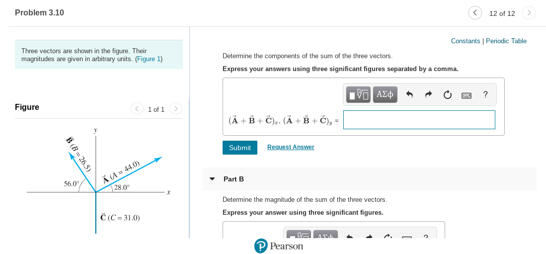 Problem 3.10
12 of 12
Three vectors are shown in the figure. Their
magnitudes are given in arbitrary units. (Figure 1)
Constants | Periodic Table
Determine the components of the sum of the three vectors.
Express your answers using three significant figures separated by a comma.
να ΑΣφ
Figure
< 1 of 1
(Ã + B + Č),, (Ã + B + Č), =
Request Answer
Submit
Ä (A = 44.0)
28.0°
56.0°
Part B
Determine the magnitude of the sum of the three vectors.
Č (C= 31.0)
Express your answer using three significant figures.
P Pearson
B (B = 26.5)
