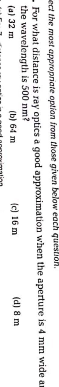 ect the most appropriate option from those given below each question.
- For what distance is ray optics a good approximation when the aperture is 4 mm wide an
the wavelength is 500 nm?
(a) 32 m
(b) 64 m
(c) 16 m
(d) 8 m
