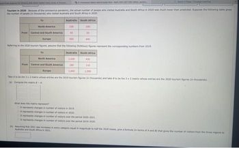 merk Mat At & Saar M Math 2301-007 CN 10604,
Tourism in 2020 Because of the coronavirus pandemic, the actual number of people who visited Australia and South Africa in 2020 was much lower than predicted. Suppose the following table gives
the number of people (in thousands) who visited Australia and South Africa in 2020.
To
North America
To
North America
From Central and South America
Europe
Australia
230
From Central and South America
Europe
Referring to the 2020 tourism figures, assume that the following (fictitious) figures represent the corresponding numbers from 2019.
Australia South Africa
1,030
160
What does this matrix represent?
50
450
South Africa
100
It represents changes in number of visitors in 2019.
It represents changes in number of visitors in 2020.
20
440
430
1,660
Take A to be the 3x2 matrix whose entries are the 2019 tourism figures (in thousands) and take to be the 3 x 2 matrix whose entries are the 2020 tourism figures (in thousands).
(a) Compute the matrix - A
110
1,550
It represents changes in number of visitors over the period 2020-2021.
It represents changes in number of visitors over the period 2019-2020
(b) Assuming that 2021 saw increases in every category equal in magnitude to half the 2020 losses, give a formula (in terms of A and 8) that gives the number of visitors from the three regions to
Australia and South Africa in 2021.