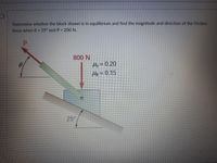 Determine whether the block shown is in equilibrium and find the magnitude and direction of the friction
force when e = 35° and P = 200 N.
800 N
Hs = 0.20
Hk= 0.15
25°
