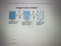 When you increase the thermal energy of a solid, what phase change is occurring?
Changes in States of Matter
1
4
3
LIQUID
SOLID
molecules held in fixed
pattern but vibrating
molecules packed close
together in a random
fashion, free to move
GAS
molecules widely
separated, move at
great speed
Freezing
O Melting
Evaporating
Condensing
