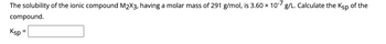 The solubility of the ionic compound M₂X3, having a molar mass of 291 g/mol, is 3.60 x 10-7 g/L. Calculate the Ksp of the
compound.
Ksp =