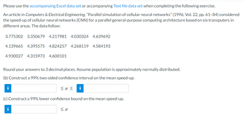 Please use the accompanying Excel data set or accompanying Text file data set when completing the following exercise.
An article in Computers & Electrical Engineering, "Parallel simulation of cellular neural networks" (1996, Vol. 22, pp. 61-84) considered
the speed-up of cellular neural networks (CNN) for a parallel general-purpose computing architecture based on six transputers in
different areas. The data follow:
3.775302 3.350679 4.217981 4.030324 4.639692
4.139665 4.395575 4.824257 4.268119 4.584193
4.930027 4.315973 4.600101
Round your answers to 3 decimal places. Assume population is approximately normally distributed.
(b) Construct a 99% two-sided confidence interval on the mean speed-up.
<μ<
i
(c) Construct a 99% lower confidence bound on the mean speed-up.
i
<μ