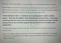 Document : Colonel Paul Tibbets, Jr., and His Thoughts on the Use of Atomic Weapons on Japan
Colonel Tibbets was the pilot of the Enola Gay, the B29 Superfortress that dropped the world"s first
atomic weapon on Hiroshima. In 1995, on the 50th anniversary of the Hiroshima bombing, Tibbets was
asked how he felt about his role in the world-altering events of August 1945:
"I was anxious to do it... I wanted to do everything that I could to subdue
Japan... That was the attitude of the United States in those years...I have been
convinced that we saved more lives than we took. It would have been morally
wrong if we "d have had that weapon and not used it and let a million more
people die."
-"The Men WWho Brought the Dawn: The Atomic Missions of Enola Gay and Bock's Car", Smithsonian
Channel (1995)
Does Col. Tibbets appear to have any remorse for dropping "Little Boy" on Hiroshima
and for what reason(s) does Col. Tibbets support President Truman"s decision to use
atomic weapons?
