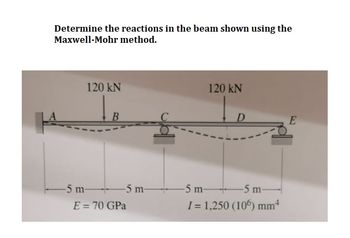 Determine the reactions in the beam shown using the
Maxwell-Mohr method.
120 kN
-5 m-
B
5 m-
E = 70 GPa
120 kN
D
-5 m-
-5 m-
I= 1,250 (106) mm*
E