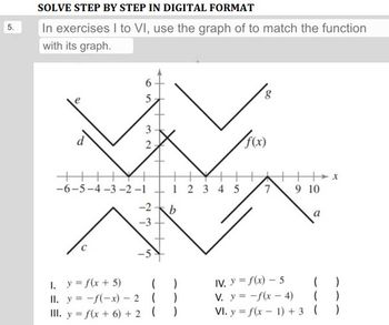 SOLVE STEP BY STEP IN DIGITAL FORMAT
In exercises I to VI, use the graph of to match the function
with its graph.
++
6
3
2
-6-5-4-3-2-1
-2
دارد
1.
y = f(x + 5)
II. y = -f(-x) - 2
III. y = f(x+6) + 2
-3
+
(
(
(
+
12345
b
)
)
)
8
f(x)
7
9 10
a
X
( )
IV. y = f(x) - 5
V. y = -f(x-4)
(
)
VI. y = f(x-1) + 3 ( )