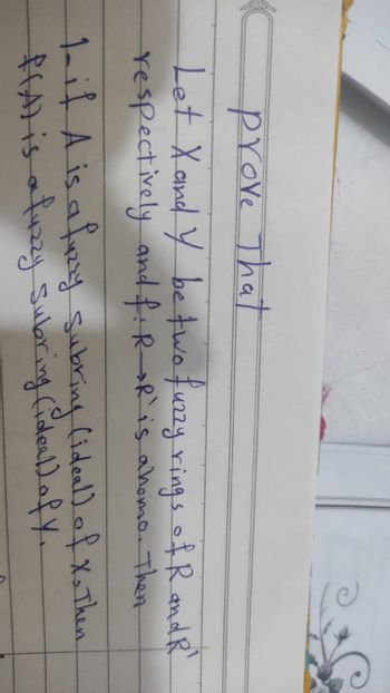 Prove That
Let X and Y be two fuzzy rings of R and R'
respectively and f: R R is a homo. Then
1- if A is a fuzzy subring (ideal) of X. Then
f(A) is a fuzzy Subring (ideal) of y.