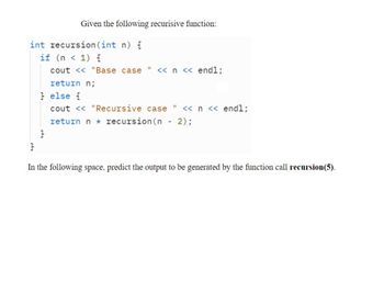 Given the following recurisive function:
int recursion (int n) {
if (n < 1) {
cout << "Base case
return n;
<< n << endl;
} else {
cout << "Recursive case " << n << endl;
return n recursion (n - 2);
}
In the following space, predict the output to be generated by the function call recursion (5).