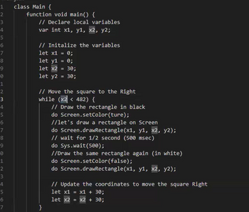 1
class Main {
2
3
4
5
6
7
8
9
0
1
2
3
4
5
6
7
8
9
е
1
2
3
4567
function void main() {
// Declare local variables
var int x1, y1, x2, y2;
// Initalize the variables
let x1 = 0;
let y1 = 0;
let x2 = 30;
let y2 = 30;
// Move the square to the Right
while (x2 <482) {
// Draw the rectangle in black
do Screen.setColor(ture);
//let's draw a rectangle on Screen
do Screen.drawRectangle(x1, y1, x2, y2);
// wait for 1/2 second (500 msec)
do Sys.wait(500);
//Draw the same rectangle again (in white)
do Screen.setColor(false);
do Screen.drawRectangle(x1, y1, x2, y2);
// Update the coordinates to move the square Right
let x1 = x1 + 30;
let x2 = x2 + 30;
}