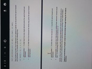 3/3 | +
Đ
bool palindrome(const int a[], int start, int end);
This function is to return true if elements from a[start] to a[end] can be printed the same forward
and backwards. For example, given the following array:
int test[] = {1, 2, 1, 2, 1);
palindrome(test, 1, 1) shall return true any single element prints the same forward and
backward.
palindrome(test, 0, 4) shall return true because the whole array prints the same forward
and backward.
I
palindrome(test, 1, 3) shall return true because {2, 1, 2} prints the same forward and
backward
palindrome(test, 2, 3) shall return false because printing these elements forward would
be {1, 2} while printing them backward would be {2, 1}.
Identify a few more test cases with more array elements and check with the lab instructor to
ensure you have understood the idea of palindrome before working on the implementation.
3
functions.
Capture screenshot(s) of sample run(s) to demonstrate thorough testing for the above