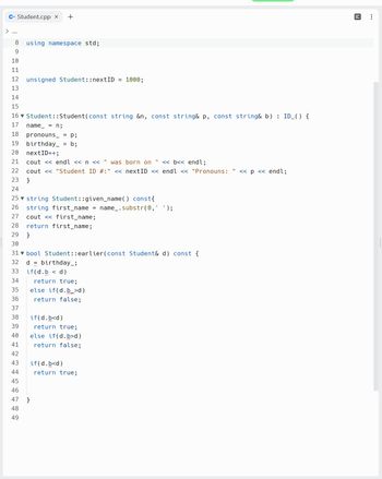 C+ Student.cpp x +
8 using namespace std;
9
10
11
12
13
14
15
16▼ Student::Student (const string &n, const string& p, const string& b) : ID_() {
name = n;
17
18
19
20
21
22
23
24
25 string Student::given_name() const {
26
27
28 return first_name;
29 }
30
31 bool Student::earlier(const Student& d) const {
32
33
34
35
36
37
38
39
40
41
42
43
44
45
46
47
48
49
unsigned Student:: nextID =
pronouns = p;
birthday_
= b;
nextID++;
cout << endl << n << " was born on << b<< endl;
cout << "Student ID #:" << nextID << endl << "Pronouns: << p << endl;
}
string first_name = name_.substr(0, );
cout << first_name;
d birthday_;
if(d.b < d)
}
return true;
else if(d.b>d)
return false;
1000;
if(d.b<d)
return true;
else if(d.b>d)
return false;
if(d.b<d)
return true;
140
: