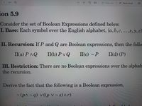 of 1
O (D Page view
A Read aloud
TI
ion 5.9
Consider the set of Boolean Expressions defined below.
I. Base: Each symbol over the English alphabet, {a,b,c,...,x, y,z}
II. Recursion: If P and Q are Boolean expressions, then the follo
II(a) PAQ
II(b) Pv Q
II(c) ~ P II(d) (P)
III. Restriction: There are no Boolean expressions over the alphab
the recursion.
Derive the fact that the following is a Boolean expression,
(p^~q) v((p v ~ s) ^r)
