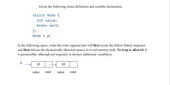 Given the following struct definition and variable declaration.
struct Node {
int value;
Node* next;
р
};
Node * Pi
In the following space, write the code segment that will first create the follow linked sequence
and then release the dynamically allocated spaces to avoid memory leak. No loop is allowed. It
is permissible, although not required, to declare additional variable(s).
10
value
next
20
value next