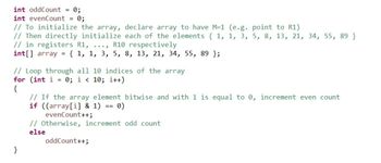 int oddCount =
0;
int evenCount = 0;
// To initialize the array, declare array to have M-1 (e.g. point to R1)
// Then directly initialize each of the elements {1, 1, 3, 5, 8, 13, 21, 34, 55, 89 }
// in registers R1, ..., R10 respectively
int[] array = { 1, 1, 3, 5, 8, 13, 21, 34, 55, 89 };
// Loop through all 10 indices of the array
for (int i = 0; i < 10; i++)
{
// If the array element bitwise and with 1 is equal to 0, increment even count
if ((array[i] & 1) == 0)
evenCount++;
// Otherwise, increment odd count
else
oddCount++;
}