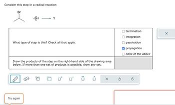 Consider this step in a radical reaction:
Br
Br:
?
What type of step is this? Check all that apply.
Draw the products of the step on the right-hand side of the drawing area
below. If more than one set of products is possible, draw any set.
termination
integration
passivation
propagation
none of the above
Try again
X
છે
✗