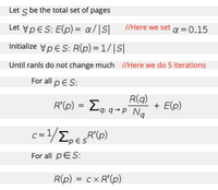 Let s be the total set of pages
Let VpES: E(p) = a/|S|
//Here we set a=0.15
Initialize VpES: R(p) = 1/|S|
Until ranls do not change much //Here we do 5 iterations
For all p E S:
R(q)
R'(p) = Lq: q→p Ng
Eq.
+ E(p)
c = 1/E,ER"(0)
R'(p)
For all pES:
R(p) = cx R'(p)
