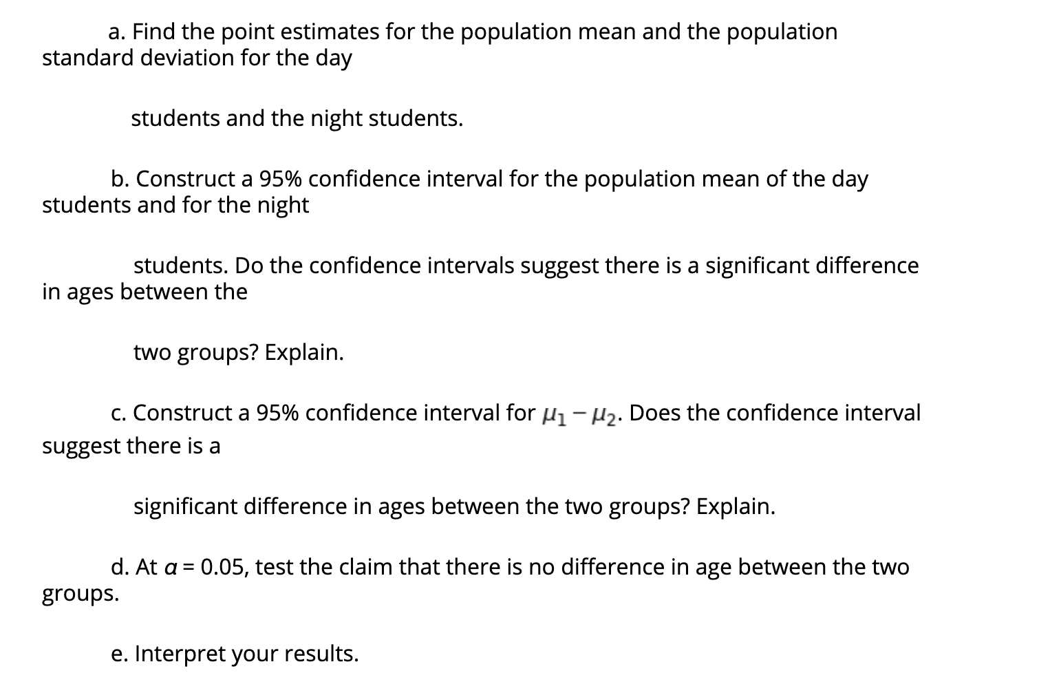 a. Find the point estimates for the population mean and the population
standard deviation for the day
students and the night students.
b. Construct a 95% confidence interval for the population mean of the day
students and for the night
students. Do the confidence intervals suggest there is a significant difference
in ages between the
two groups? Explain.
c. Construct a 95% confidence interval for µ1- H2. Does the confidence interval
suggest there is a
significant difference in ages between the two groups? Explain.
d. At a = 0.05, test the claim that there is no difference in age between the two
groups.
e. Interpret your results.
