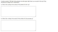 A random sample of 190 high school graduates from Barrington High School was surveyed to find out if they
had placed to college level in mathematics.
a.) What is the wording in the context of this problem for the rv p?
b.) What is the wording in the context of this problem for the parameter p?
