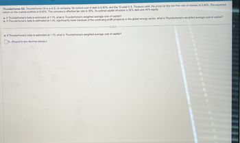 Thunderhorse Oil. Thunderhorse Oil is a U.S. oil company. Its current cost of debt is 6.80%, and the 10-year U.S. Treasury yield, the proxy for the risk-free rate of interest, is 3.40%. The expected
return on the market portfolio is 8.00%. The company's effective tax rate is 35%. Its optimal capital structure is 55% debt and 45% equity.
a. If Thunderhorse's beta is estimated at 1.70, what is Thunderhorse's weighted average cost of capital?
b. If Thunderhorse's beta is estimated at 1.40, significantly lower because of the continuing profit prospects in the global energy sector, what is Thunderhorse's weighted average cost of capital?
a. If Thunderhorse's beta is estimated at 1.70, what is Thunderhorse's weighted average cost of capital?
% (Round to two decimal places.)