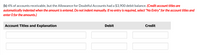 **Educational Text on Managing Doubtful Accounts**

**Scenario: Adjusting Allowance for Doubtful Accounts**

In this scenario, we are addressing 4% of accounts receivable, with an important note that the Allowance for Doubtful Accounts already has a $3,900 debit balance.

**Instructions:**

- When entering credit account titles, they will be automatically indented once the amount is input; manual indentation is not required.
- If no journal entry is necessary for specific fields, please select "No Entry" for the account titles and input 0 for the amounts.

**Journal Entry Table Layout:**

1. **Column Headers:**
   - "Account Titles and Explanation"
   - "Debit"
   - "Credit"

2. **Input Fields (For Entry Completion):**
   - Two rows provided for input under "Account Titles and Explanation," "Debit," and "Credit."