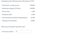 Headlands has the following assets at December 31, 2017.
Cash in bank-savings account
138,800
Certificates of deposit (270-day)
244,000
Cash on hand
1,200
Postdated checks
6,500
Cash refund due from State Taxing Authority
31,500
Checking account balance
10,800
What amount should be reported as cash?
Cash to be reported
2$
