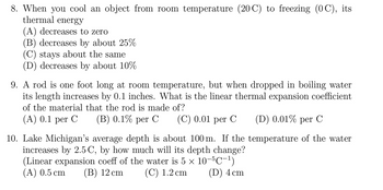 8. When you cool an object from room temperature (20 C) to freezing (OC), its
thermal energy
(A) decreases to zero
(B) decreases by about 25%
(C) stays about the same
(D) decreases by about 10%
9. A rod is one foot long at room temperature, but when dropped in boiling water
its length increases by 0.1 inches. What is the linear thermal expansion coefficient
of the material that the rod is made of?
(A) 0.1 per C
(B) 0.1% per C (C) 0.01 per C (D) 0.01% per C
10. Lake Michigan's average depth is about 100 m. If the temperature of the water
increases by 2.5 C, by how much will its depth change?
(Linear expansion coeff of the water is 5 × 10−5℃−¹)
(A) 0.5 cm (B) 12 cm
(C) 1.2 cm
(D) 4 cm