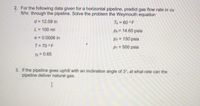 2. For the following data given for a horizontal pipeline, predict gas flow rate in cu
ft/hr. through the pipeline. Solve the problem the Weymouth equation
d = 12.09 in
Tb = 60 ° F
L = 100 mi
%3D
Pb = 14.65 psia
%3D
e = 0.0006 in
p2 = 150 psia
T= 70 °F
p1 = 500 psia
Yg = 0.65
3. If the pipeline goes uphill with an inclination angle of 3°, at what rate can the
pipeline deliver natural gas.
