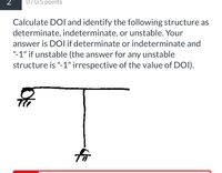 2
070.5 points
Calculate DOI and identify the following structure as
determinate, indeterminate, or unstable. Your
answer is DOI if determinate or indeterminate and
"-1" if unstable (the answer for any unstable
structure is "-1" irrespective of the value of DOI).
