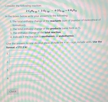 Consider the following reaction:
In the boxes below write your answers to the following:
1. The total enthalpy change of the reactants (sum of (number of moles) (heat of
formation)).
1.
Give the answers to one decimal place, include the + or - sign, include units. Use the
format +172.3 kJ
2.
3.
2 C₂H6 (g) + 3 02 (g) 4 CO2(g) + 6 H₂O (1)
4.
2. The total enthalpy change of the products (same form as 1).
3. The enthalpy change of the total reaction.
4. Indicate if the reaction is exothermic or endothermic.
Check