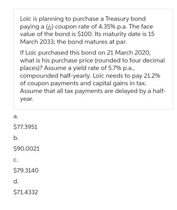 a.
b.
$77.3951
Loïc is planning to purchase a Treasury bond
paying a (2) coupon rate of 4.35% p.a. The face
value of the bond is $100. Its maturity date is 15
March 2033; the bond matures at par.
C.
If Loïc purchased this bond on 21 March 2020,
what is his purchase price (rounded to four decimal
places)? Assume a yield rate of 5.7% p.a.,
compounded half-yearly. Loïc needs to pay 21.2%
of coupon payments and capital gains in tax.
Assume that all tax payments are delayed by a half-
year.
$90.0021
d.
$79.3140
$71.4332