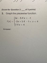 **Transcription for Educational Website**

**Piecewise Function Graphing**

**Question 2:** Graph the piecewise function.

\( f(x) = \left\{
  \begin{array}{ll}
  3x - 5 & \text{if } x \leq -1 \\
  -2x + 3 & \text{if } -1 < x < 4 \\
  2 & \text{if } x \geq 4 \\
  \end{array} 
\right. \)

**Answer:**

1. **For \( x \leq -1 \):**
   - Use the equation \( f(x) = 3x - 5 \).
   - This represents a linear function where the slope is 3 and the y-intercept is -5.

2. **For \( -1 < x < 4 \):**
   - Use the equation \( f(x) = -2x + 3 \).
   - This section also represents a linear function with a slope of -2 and a y-intercept of 3.

3. **For \( x \geq 4 \):**
   - The function takes a constant value \( f(x) = 2 \).
   - This is a horizontal line at the y-value of 2.

When graphing these functions, make sure to connect the appropriate segments and indicate open or closed endpoints based on their conditions.