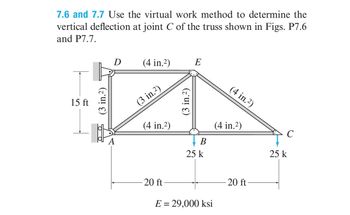 7.6 and 7.7 Use the virtual work method to determine the
vertical deflection at joint C of the truss shown in Figs. P7.6
and P7.7.
15 ft
(3 in.²)
D
A
(4 in.²)
(3 in.²)
(4 in.²)
-20 ft
(3 in.²)
E
B
25 k
E = 29,000 ksi
(4 in.2)
(4 in.²)
-20 ft
с
25 k