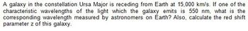 A galaxy in the constellation Ursa Major is receding from Earth at 15,000 km/s. If one of the
characteristic wavelengths of the light which the galaxy emits is 550 nm, what is the
corresponding wavelength measured by astronomers on Earth? Also, calculate the red shift
parameter z of this galaxy.