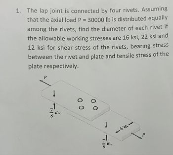 1. The lap joint is connected by four rivets. Assuming
that the axial load P = 30000 lb is distributed equally
among the rivets, find the diameter of each rivet if
the allowable working stresses are 16 ksi, 22 ksi and
12 ksi for shear stress of the rivets, bearing stress
between the rivet and plate and tensile stress of the
plate respectively.
*|-;
ON.