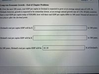 Long-run Economic Growth - End of Chapter Problems
8. Over the next 100 years, real GDP per capita in Groland is expected to grow at an average annual rate of 2.0%. In
Sloland, however, growth is expected to be somewhat slower, at an average annual growth rate of 1.5%. If both countries
have a real GDP per capita today of $20,000, how will their real GDP per capita differ in 100 years? Round all answers to
two places after the decimal point.
Groland's real per capita GDP will be $|
in 100 years.
Sloland's real per capita GDP will be $
in 100 years.
In 100
years,
Sloland's real
per capita GDP will be
61.18
% of Groland's.
