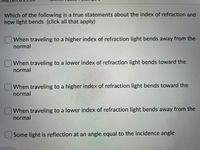 Which of the following is a true statements about the index of refraction and
how light bends (click all that apply)
When traveling to a higher index of refraction light bends away from the
normal
When traveling to a lower index of refraction light bends toward the
normal
When traveling to a higher index of refraction light bends toward the
normal
When traveling to a lower index of refraction light bends away from the
normal
Some light is reflection at an angle equal to the incidence angle
